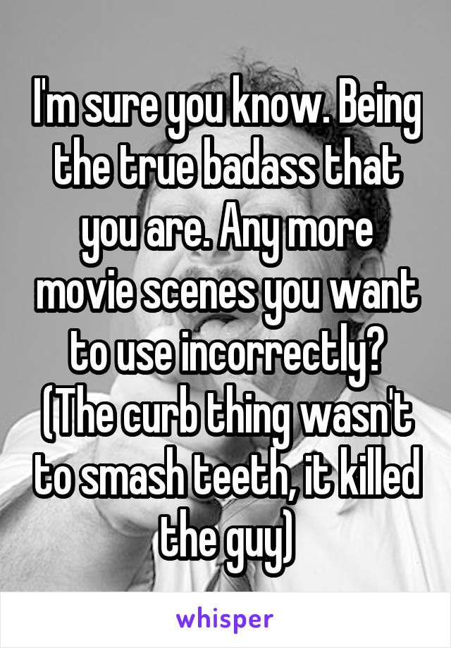 I'm sure you know. Being the true badass that you are. Any more movie scenes you want to use incorrectly? (The curb thing wasn't to smash teeth, it killed the guy)