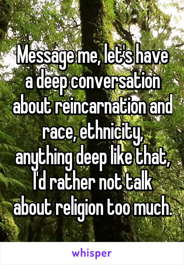 Message me, let's have a deep conversation about reincarnation and race, ethnicity, anything deep like that, I'd rather not talk about religion too much.