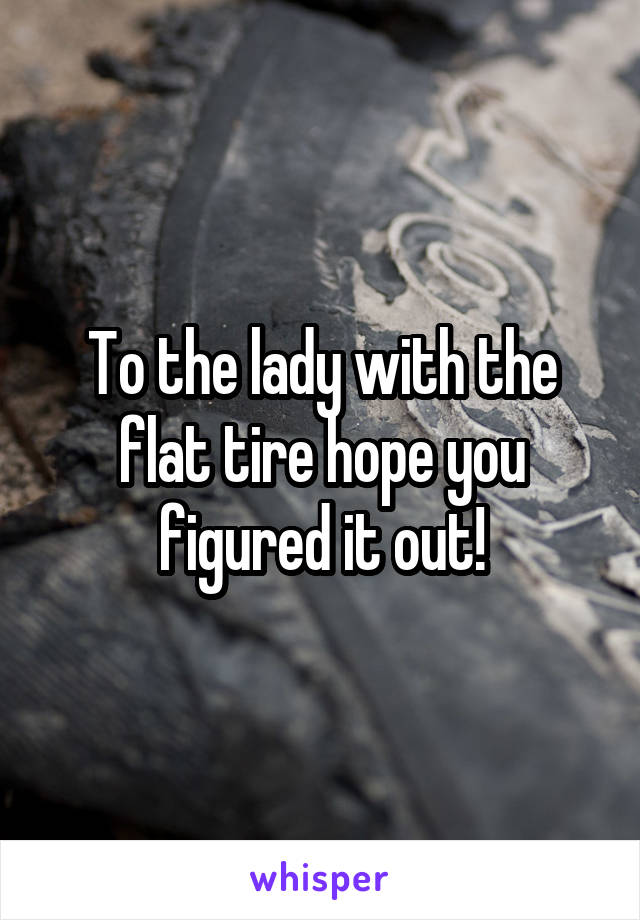To the lady with the flat tire hope you figured it out!