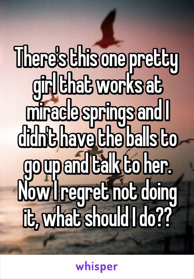 There's this one pretty  girl that works at miracle springs and I didn't have the balls to go up and talk to her. Now I regret not doing it, what should I do??