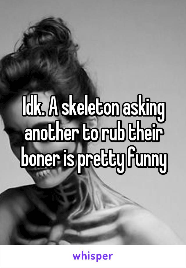 Idk. A skeleton asking another to rub their boner is pretty funny