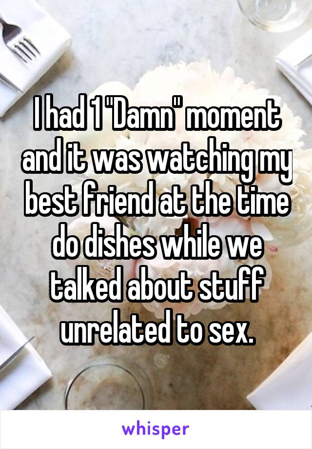 I had 1 "Damn" moment and it was watching my best friend at the time do dishes while we talked about stuff unrelated to sex.