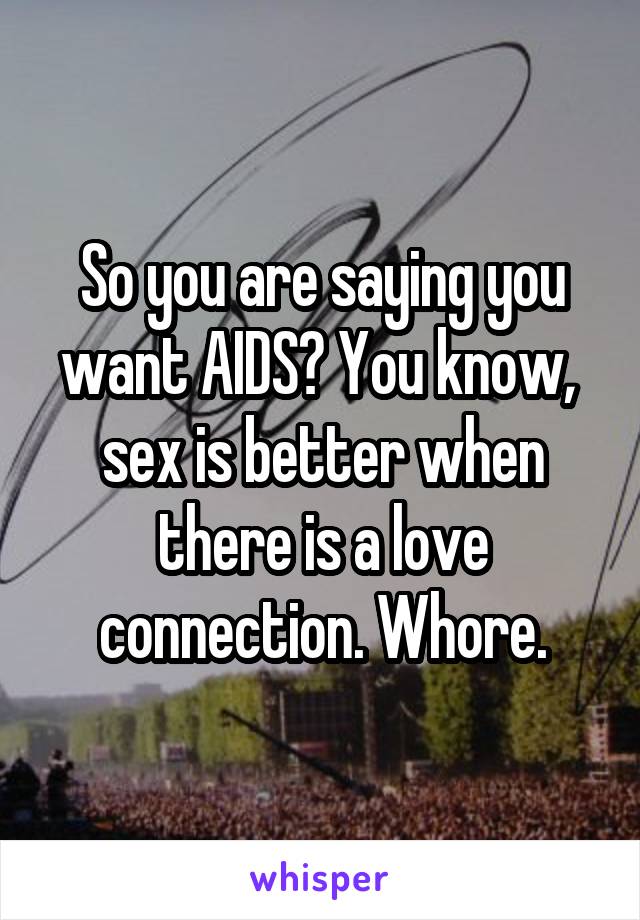 So you are saying you want AIDS? You know,  sex is better when there is a love connection. Whore.