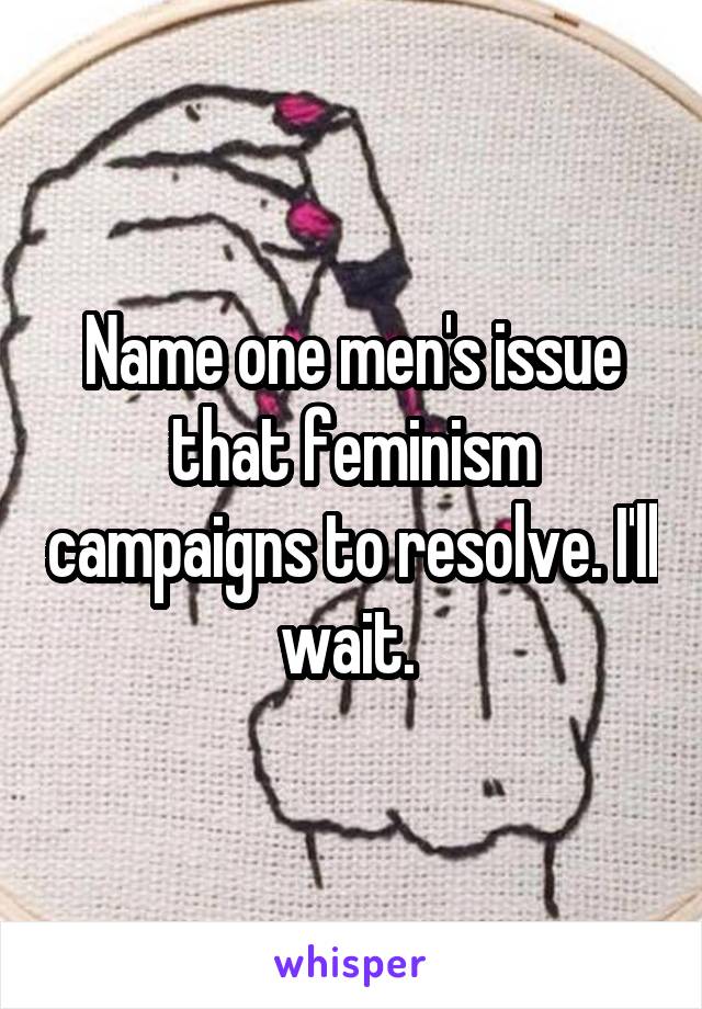 Name one men's issue that feminism campaigns to resolve. I'll wait. 