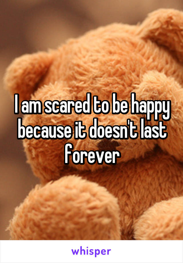 I am scared to be happy because it doesn't last forever