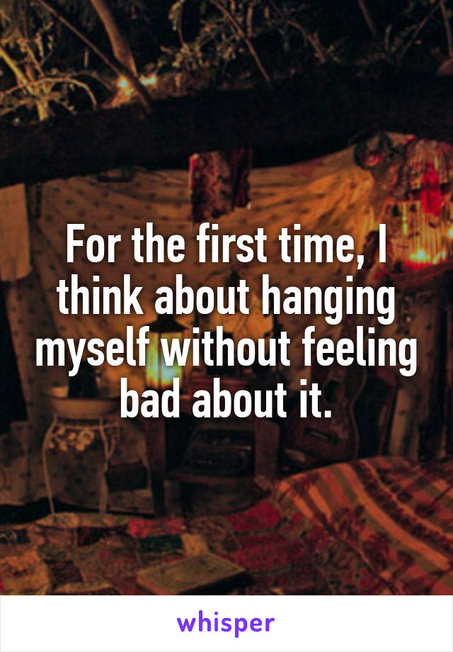 For the first time, I think about hanging myself without feeling bad about it.