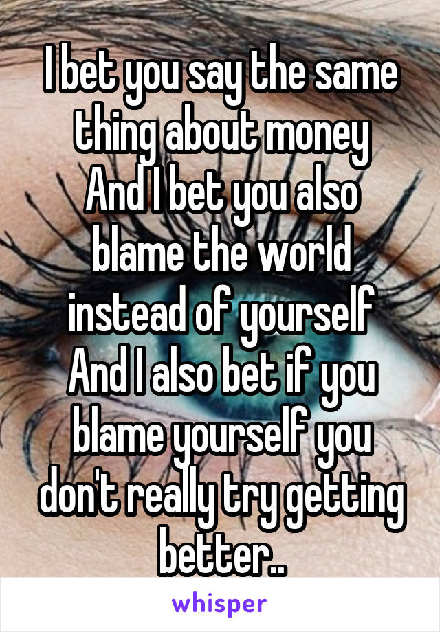I bet you say the same thing about money
And I bet you also blame the world instead of yourself
And I also bet if you blame yourself you don't really try getting better..