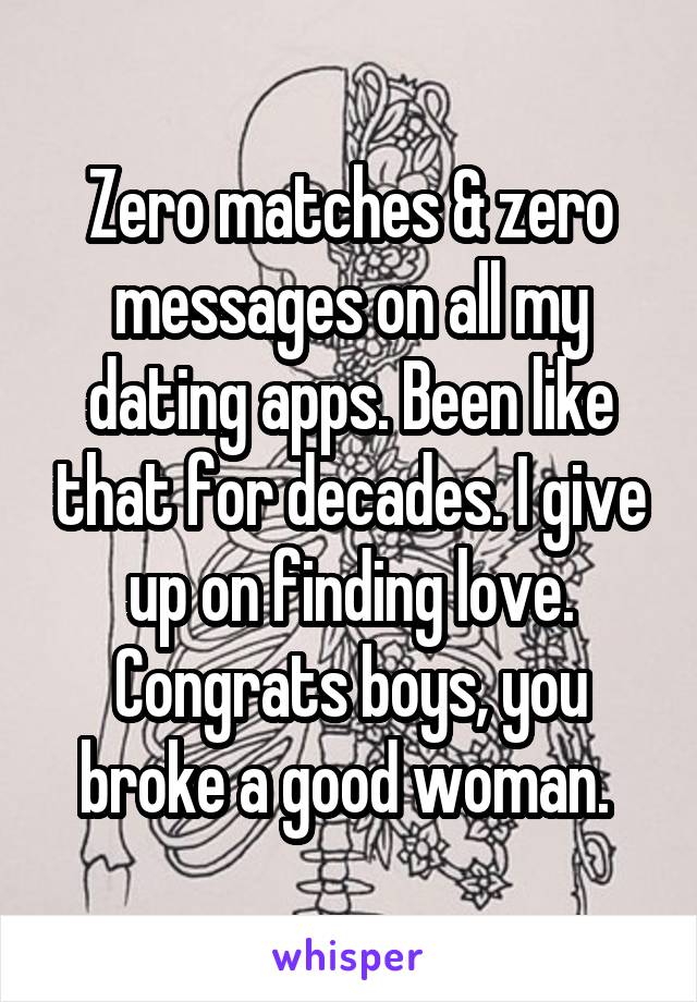 Zero matches & zero messages on all my dating apps. Been like that for decades. I give up on finding love. Congrats boys, you broke a good woman. 