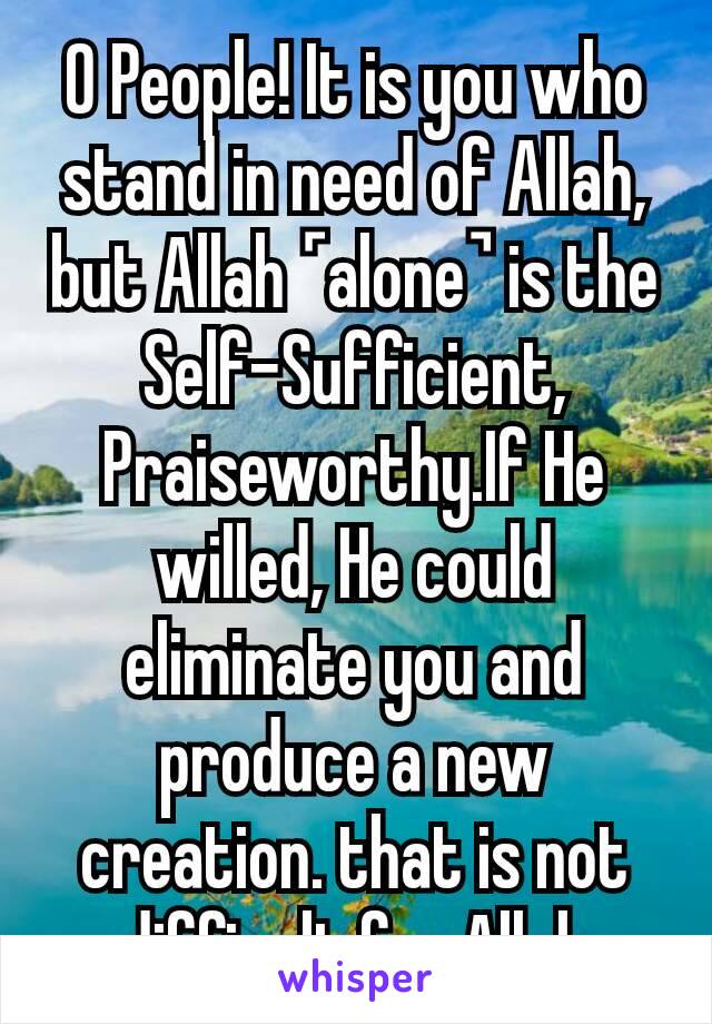 O People! It is you who stand in need of Allah, but Allah ˹alone˺ is the Self-Sufficient, Praiseworthy.If He willed, He could eliminate you and produce a new creation. that is not difficult for Allah