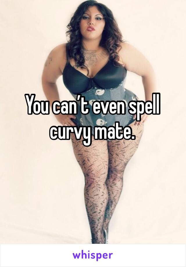 You can’t even spell curvy mate. 