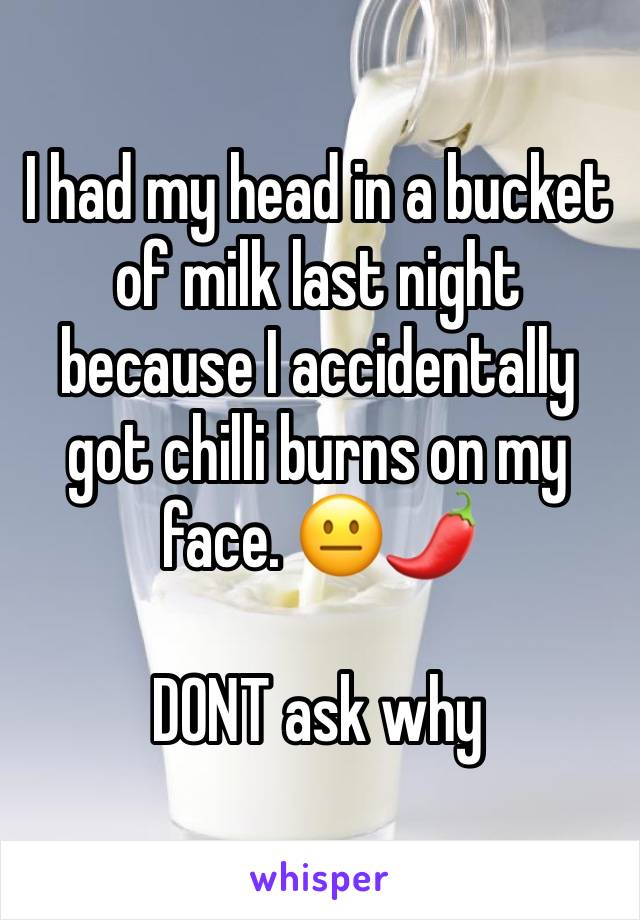 I had my head in a bucket of milk last night because I accidentally got chilli burns on my face. 😐🌶

DONT ask why