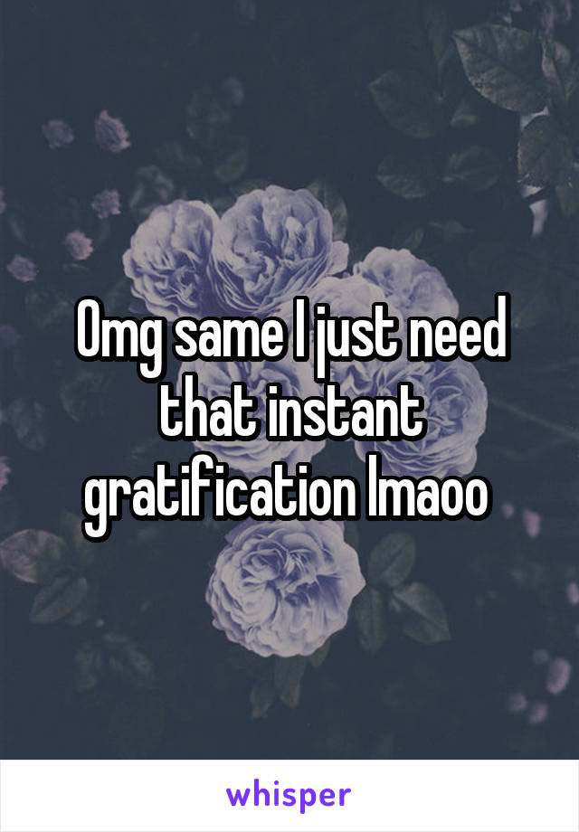Omg same I just need that instant gratification lmaoo 