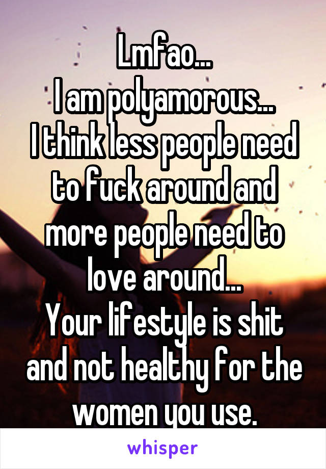 Lmfao...
I am polyamorous...
I think less people need to fuck around and more people need to love around...
Your lifestyle is shit and not healthy for the women you use.