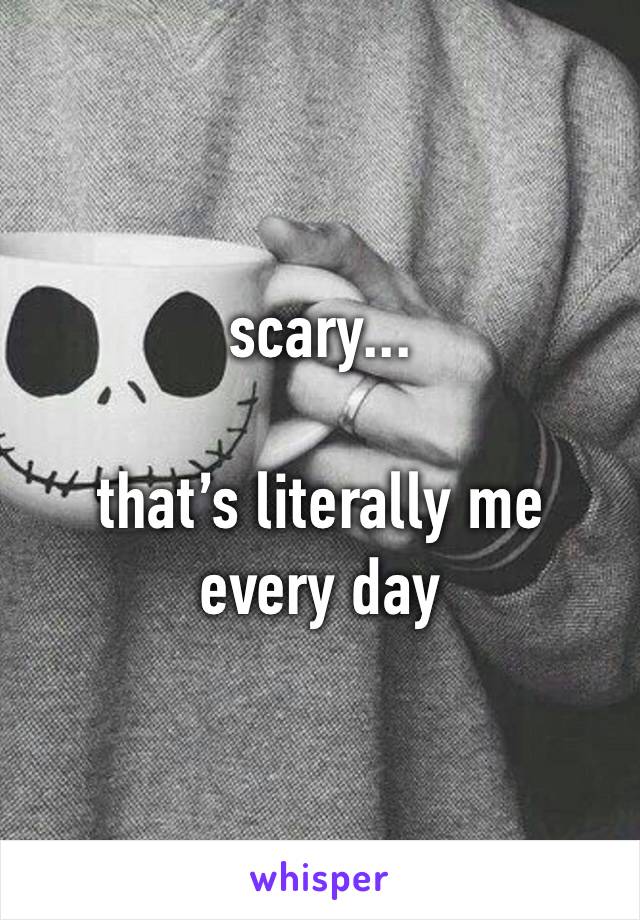 scary... 

that’s literally me every day 