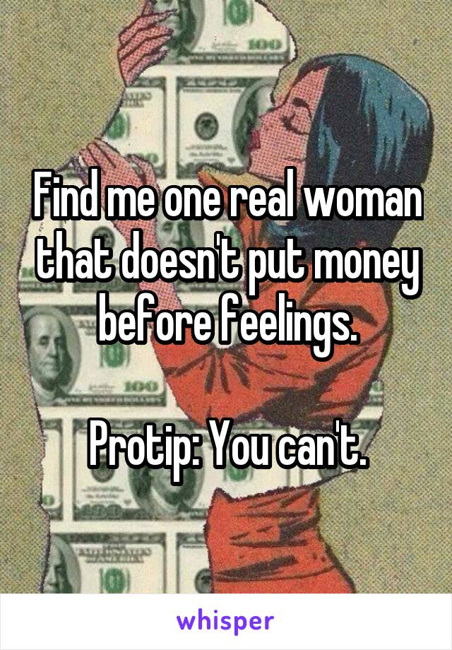 Find me one real woman that doesn't put money before feelings.

Protip: You can't.