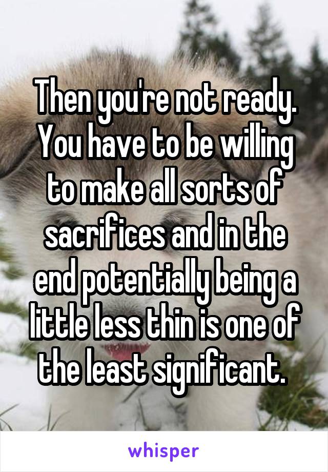 Then you're not ready. You have to be willing to make all sorts of sacrifices and in the end potentially being a little less thin is one of the least significant. 