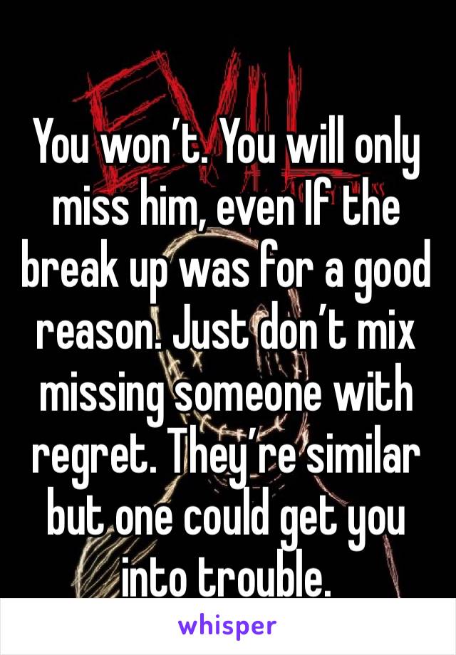 You won’t. You will only miss him, even If the break up was for a good reason. Just don’t mix missing someone with regret. They’re similar but one could get you into trouble. 