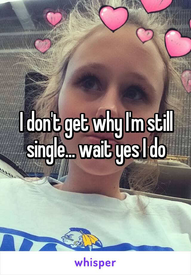 I don't get why I'm still single... wait yes I do