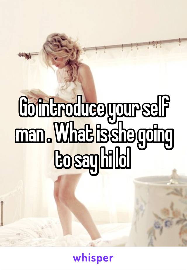 Go introduce your self man . What is she going to say hi lol 