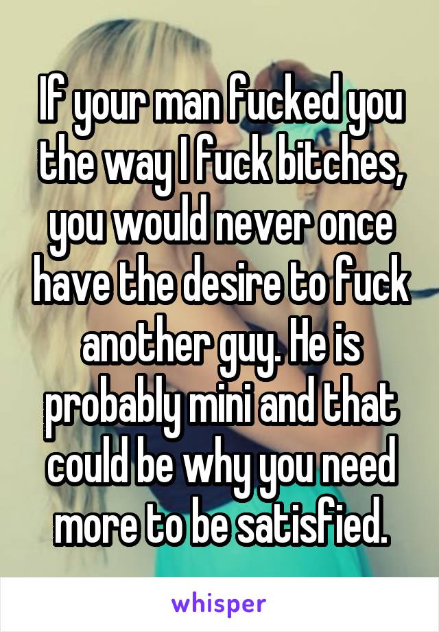 If your man fucked you the way I fuck bitches, you would never once have the desire to fuck another guy. He is probably mini and that could be why you need more to be satisfied.