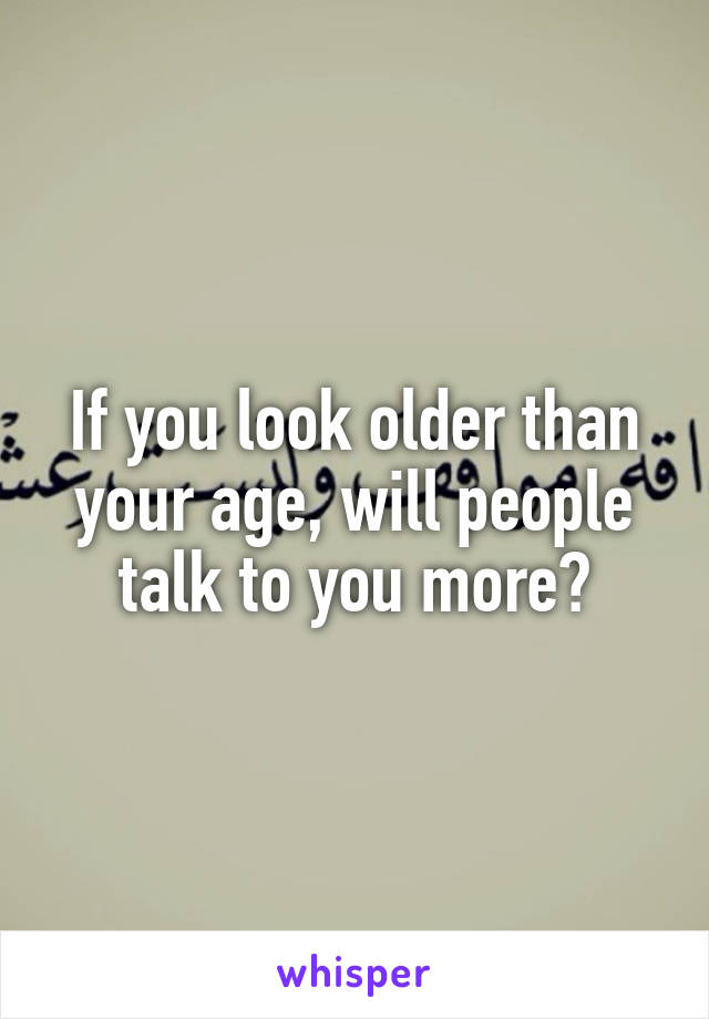 If you look older than your age, will people talk to you more?
