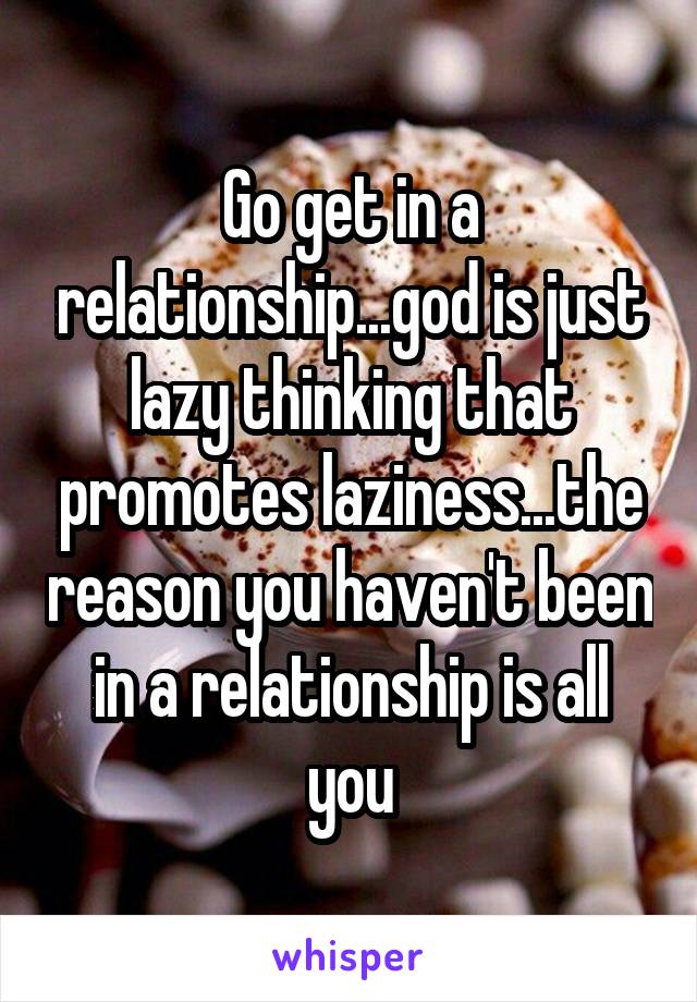 Go get in a relationship...god is just lazy thinking that promotes laziness...the reason you haven't been in a relationship is all you