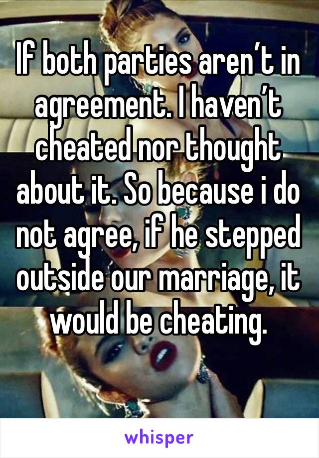 If both parties aren’t in agreement. I haven’t cheated nor thought about it. So because i do not agree, if he stepped outside our marriage, it would be cheating.