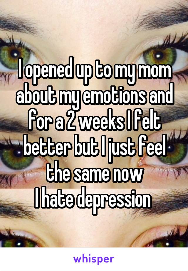 I opened up to my mom about my emotions and for a 2 weeks I felt better but I just feel the same now
I hate depression 