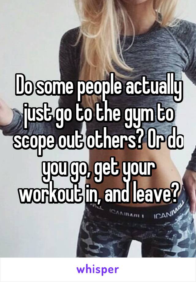 Do some people actually just go to the gym to scope out others? Or do you go, get your workout in, and leave?