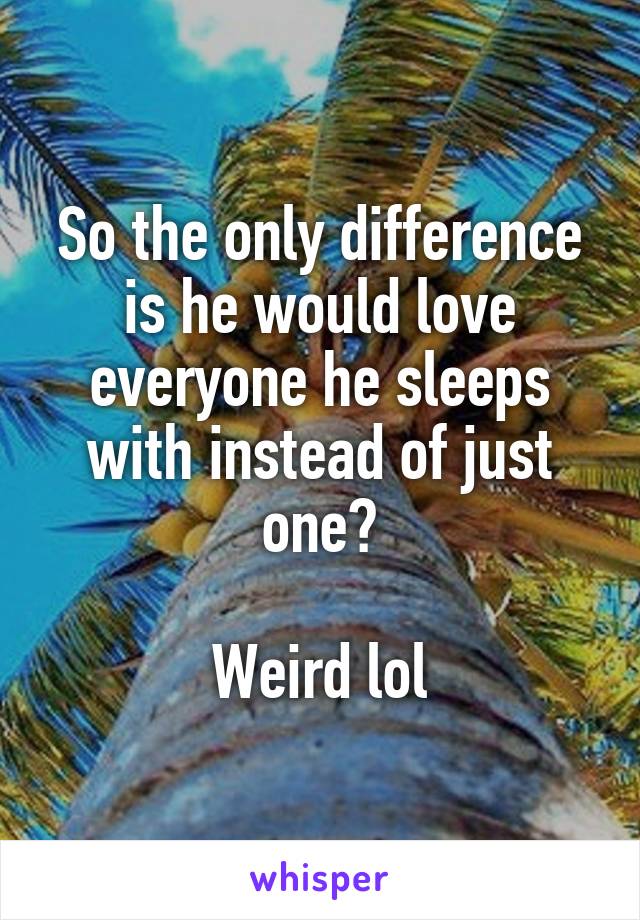 So the only difference is he would love everyone he sleeps with instead of just one?

Weird lol