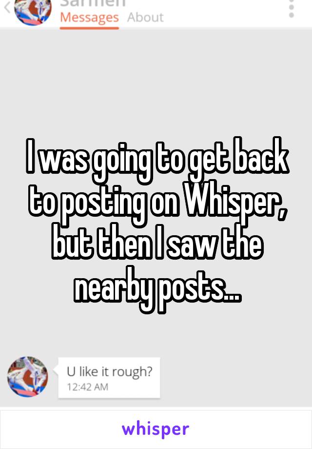 I was going to get back to posting on Whisper, but then I saw the nearby posts...