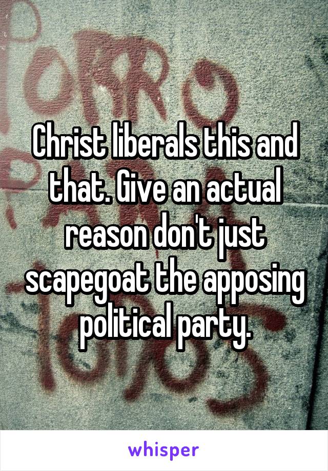 Christ liberals this and that. Give an actual reason don't just scapegoat the apposing political party.