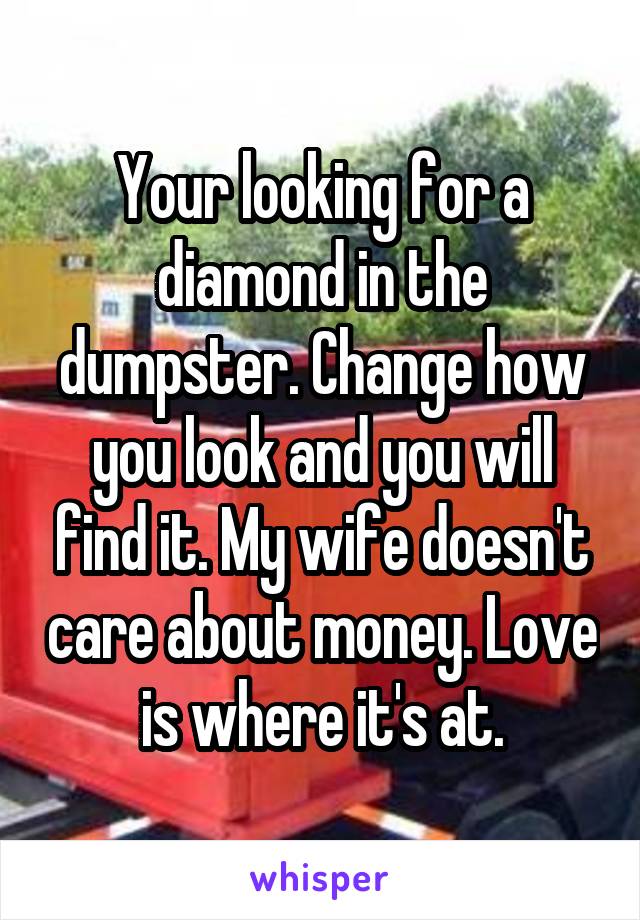 Your looking for a diamond in the dumpster. Change how you look and you will find it. My wife doesn't care about money. Love is where it's at.