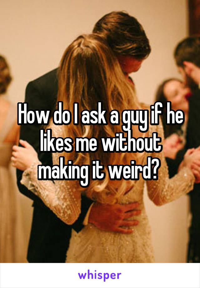 How do I ask a guy if he likes me without making it weird? 