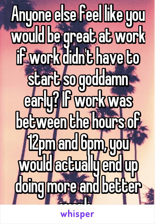 Anyone else feel like you would be great at work if work didn't have to start so goddamn early? If work was between the hours of 12pm and 6pm, you would actually end up doing more and better work. 