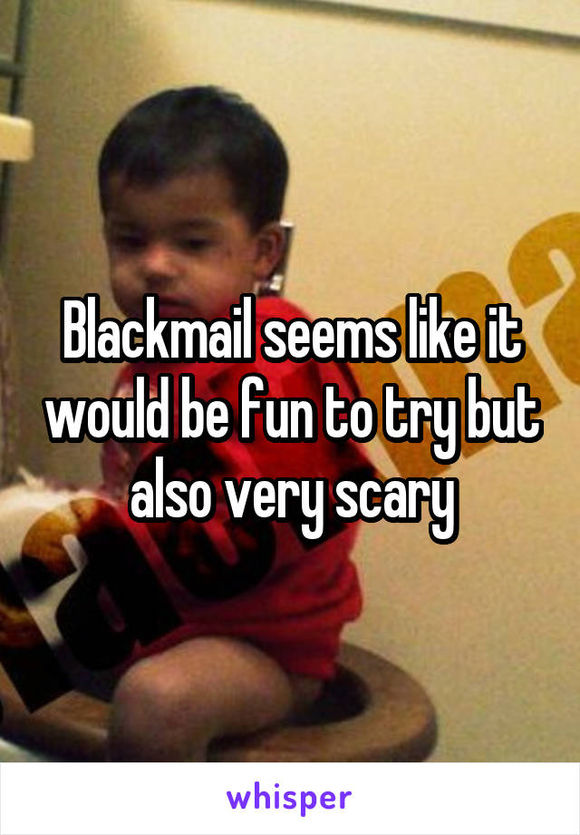 Blackmail seems like it would be fun to try but also very scary
