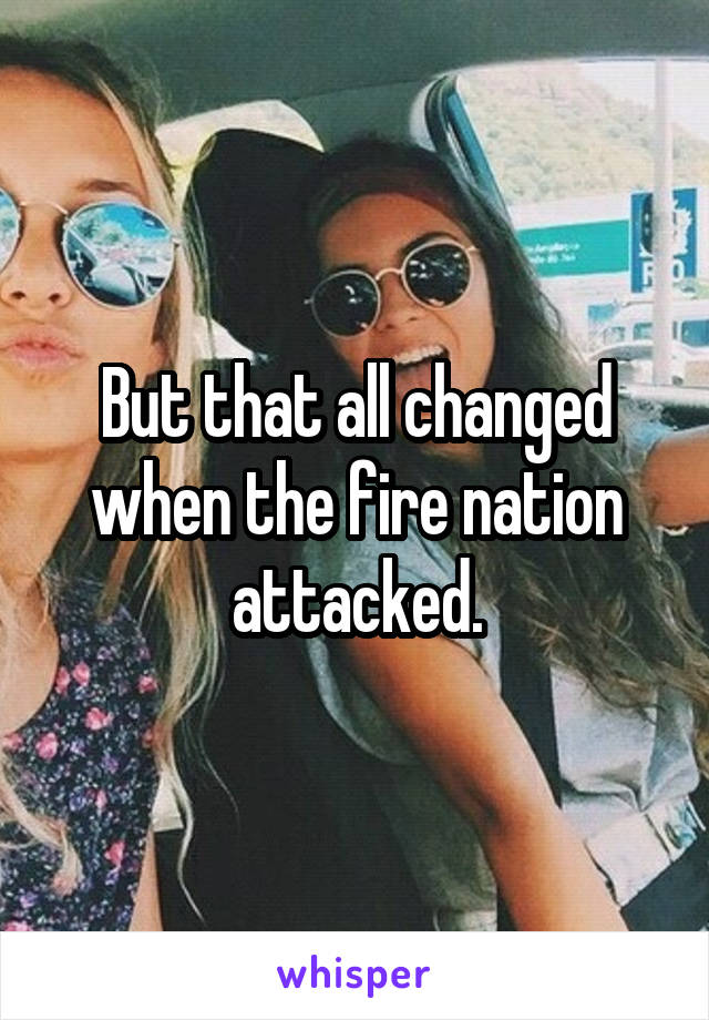 But that all changed when the fire nation attacked.