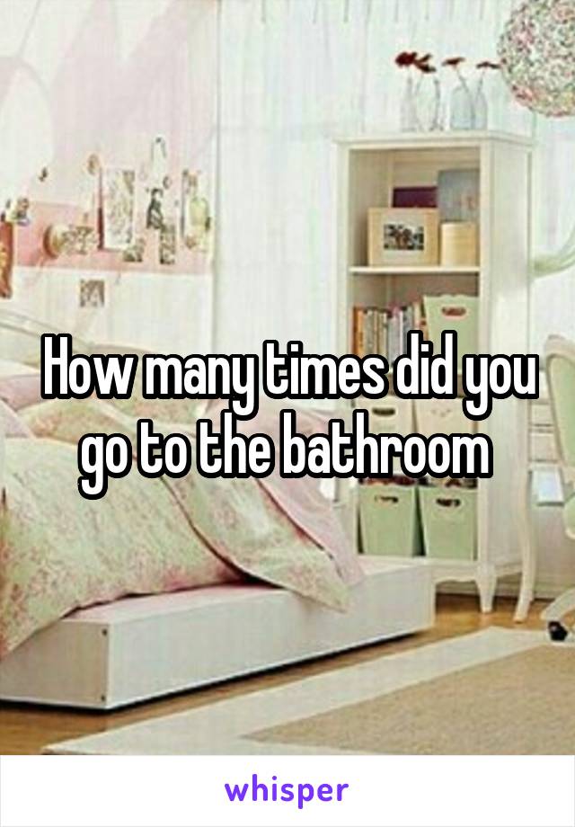 How many times did you go to the bathroom 