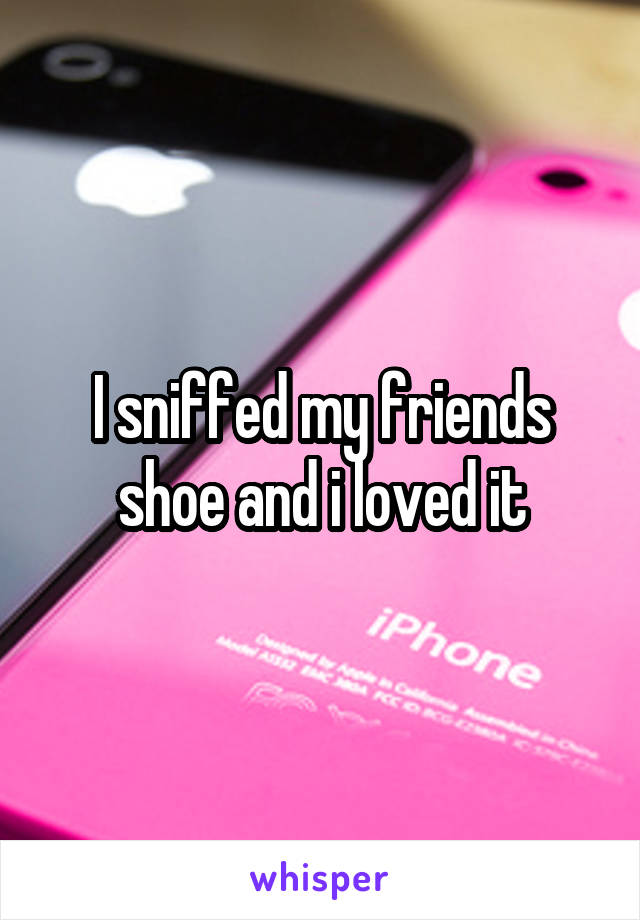 I sniffed my friends shoe and i loved it