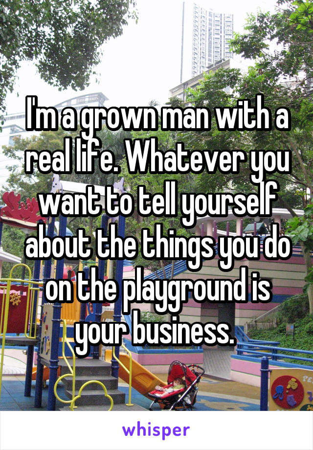 I'm a grown man with a real life. Whatever you want to tell yourself about the things you do on the playground is your business. 