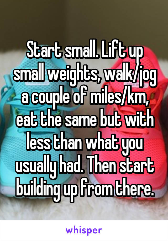 Start small. Lift up small weights, walk/jog a couple of miles/km, eat the same but with less than what you usually had. Then start building up from there.