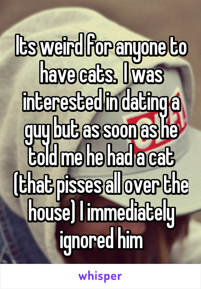 Its weird for anyone to have cats.  I was interested in dating a guy but as soon as he told me he had a cat (that pisses all over the house) I immediately ignored him