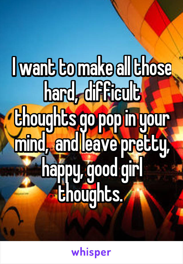 I want to make all those hard,  difficult thoughts go pop in your mind,  and leave pretty, happy, good girl thoughts. 