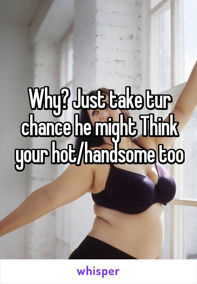 Why? Just take tur chance he might Think your hot/handsome too 