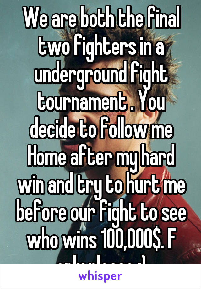 We are both the final two fighters in a underground fight tournament . You decide to follow me Home after my hard win and try to hurt me before our fight to see who wins 100,000$. F only please :)