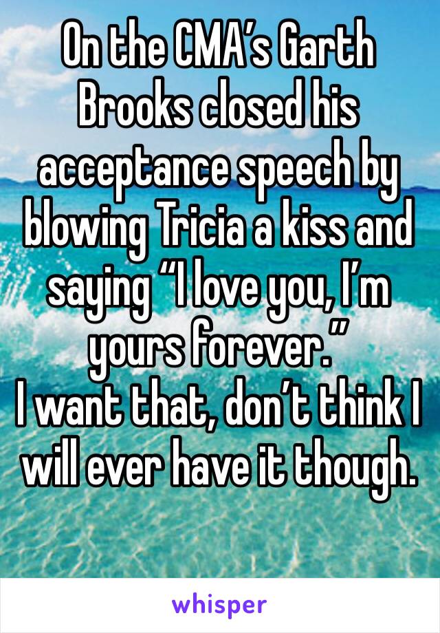 On the CMA’s Garth Brooks closed his acceptance speech by blowing Tricia a kiss and saying “I love you, I’m yours forever.”
I want that, don’t think I  will ever have it though.
