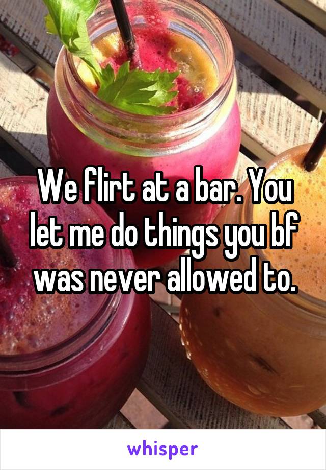 We flirt at a bar. You let me do things you bf was never allowed to.