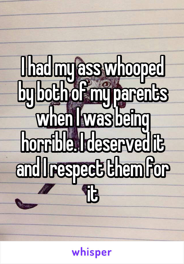 I had my ass whooped by both of my parents when I was being horrible. I deserved it and I respect them for it