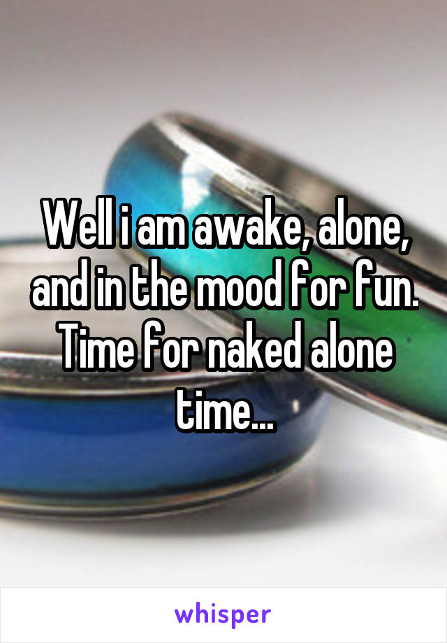 Well i am awake, alone, and in the mood for fun.
Time for naked alone time...