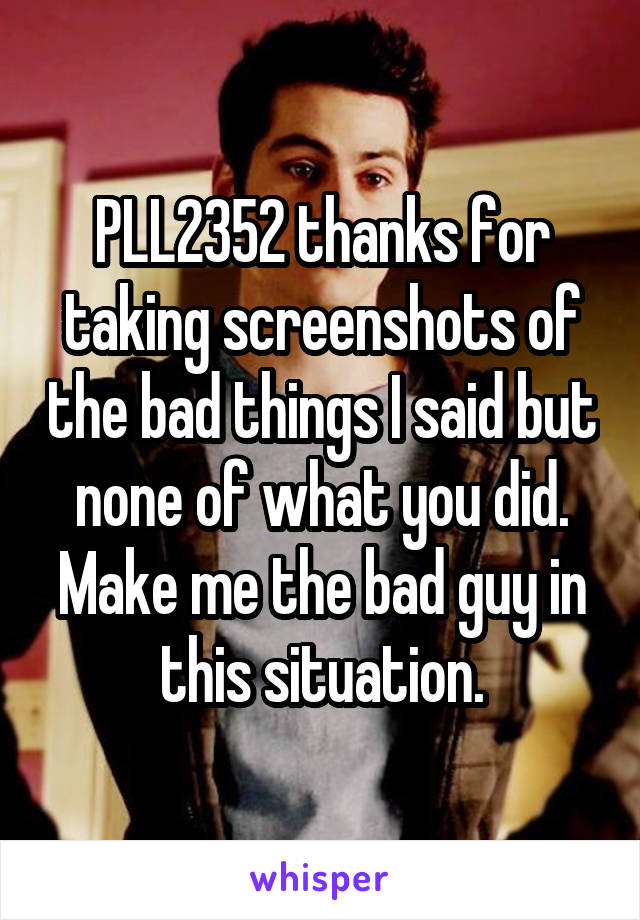 PLL2352 thanks for taking screenshots of the bad things I said but none of what you did. Make me the bad guy in this situation.